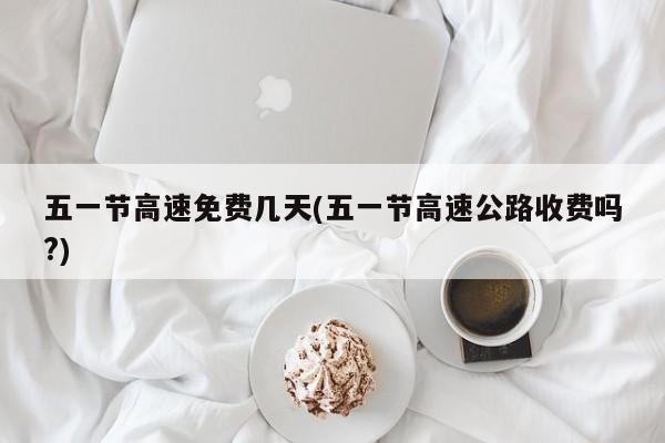 五一节高速免费几天(五一节高速公路收费吗?)