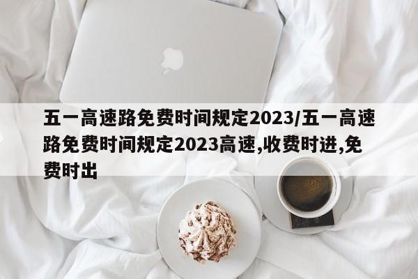 五一高速路免费时间规定2023/五一高速路免费时间规定2023高速,收费时进,免费时出