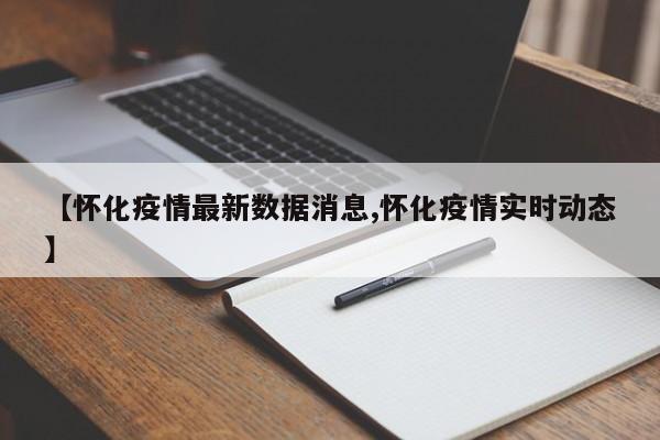 【怀化疫情最新数据消息,怀化疫情实时动态】