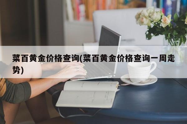 菜百黄金价格查询(菜百黄金价格查询一周走势)