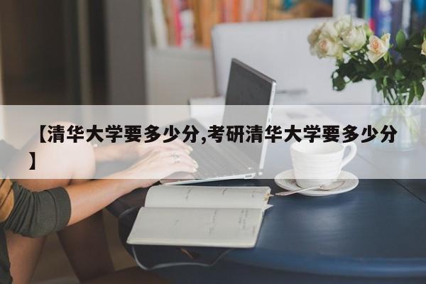 【清华大学要多少分,考研清华大学要多少分】