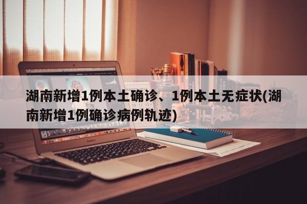 湖南新增1例本土确诊、1例本土无症状(湖南新增1例确诊病例轨迹)