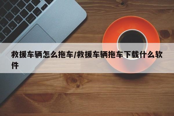 救援车辆怎么拖车/救援车辆拖车下载什么软件