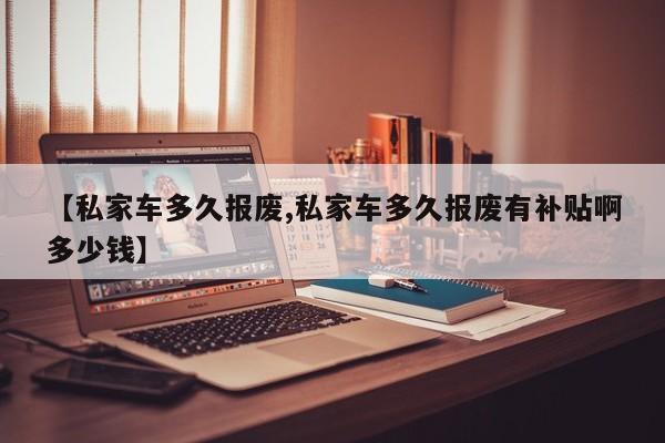 【私家车多久报废,私家车多久报废有补贴啊多少钱】