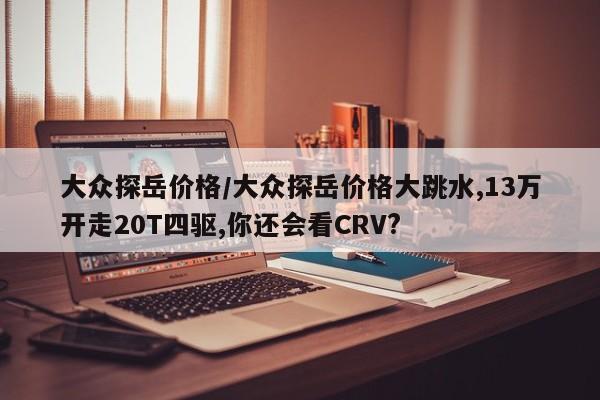 大众探岳价格/大众探岳价格大跳水,13万开走20T四驱,你还会看CRV?