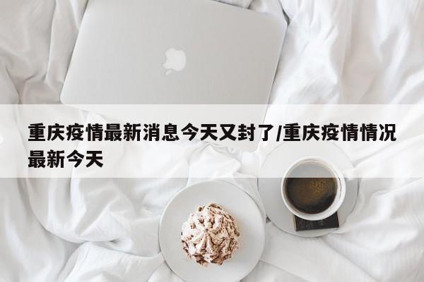 重庆疫情最新消息今天又封了/重庆疫情情况最新今天