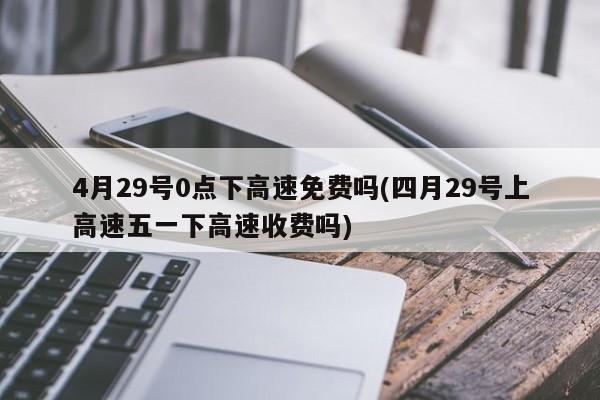 4月29号0点下高速免费吗(四月29号上高速五一下高速收费吗)