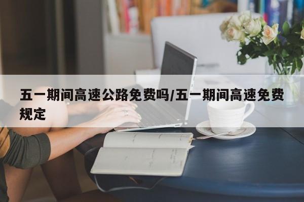 五一期间高速公路免费吗/五一期间高速免费规定