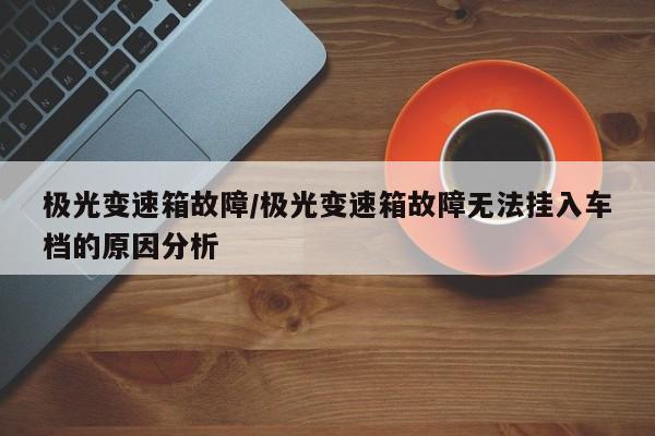 极光变速箱故障/极光变速箱故障无法挂入车档的原因分析