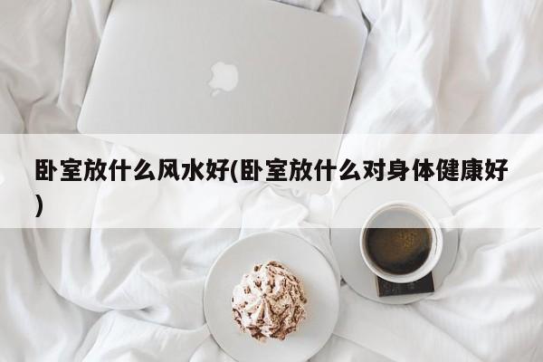 卧室放什么风水好(卧室放什么对身体健康好)