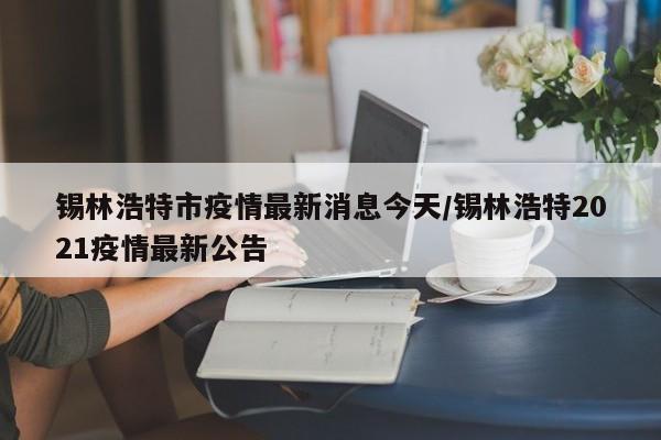 锡林浩特市疫情最新消息今天/锡林浩特2021疫情最新公告