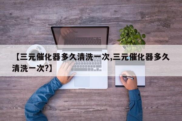 【三元催化器多久清洗一次,三元催化器多久清洗一次?】