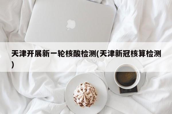天津开展新一轮核酸检测(天津新冠核算检测)