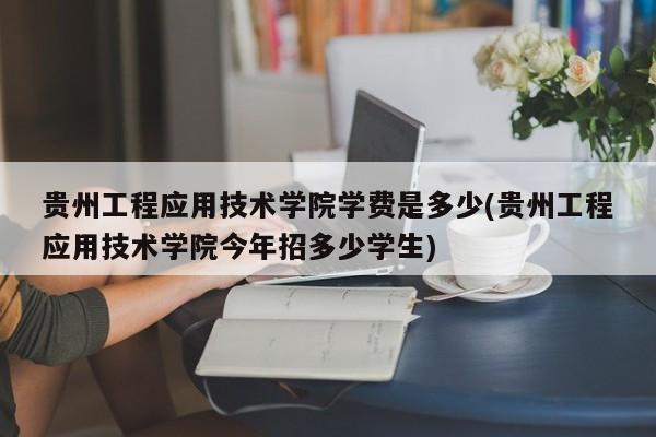 贵州工程应用技术学院学费是多少(贵州工程应用技术学院今年招多少学生)