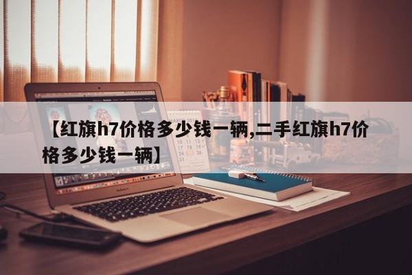 【红旗h7价格多少钱一辆,二手红旗h7价格多少钱一辆】