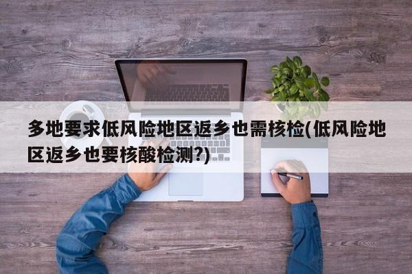 多地要求低风险地区返乡也需核检(低风险地区返乡也要核酸检测?)