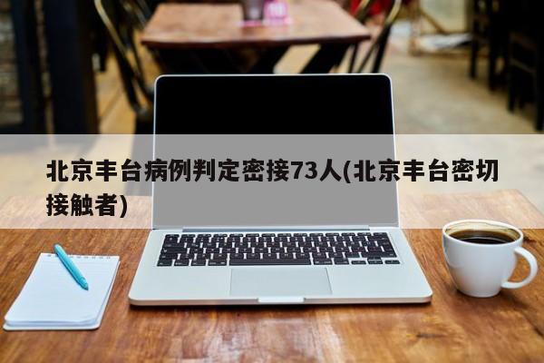 北京丰台病例判定密接73人(北京丰台密切接触者)