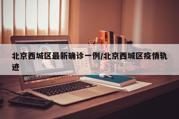 北京西城区最新确诊一例/北京西城区疫情轨迹