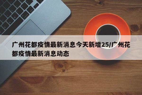 广州花都疫情最新消息今天新增25/广州花都疫情最新消息动态