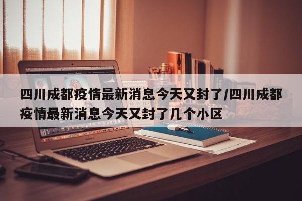 四川成都疫情最新消息今天又封了/四川成都疫情最新消息今天又封了几个小区