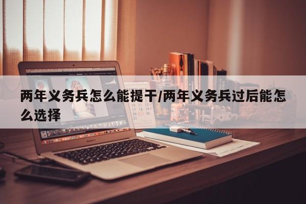 两年义务兵怎么能提干/两年义务兵过后能怎么选择