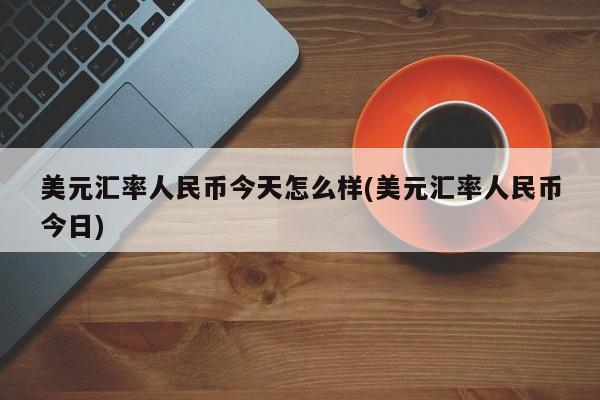 美元汇率人民币今天怎么样(美元汇率人民币今日)