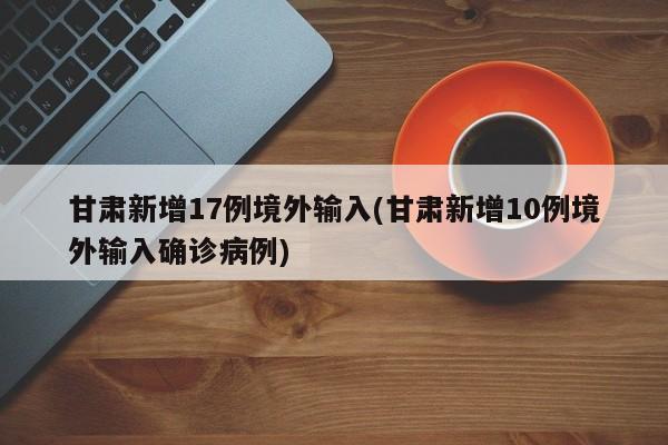 甘肃新增17例境外输入(甘肃新增10例境外输入确诊病例)