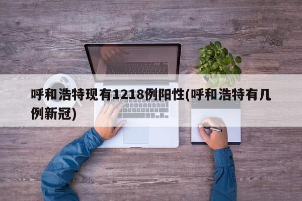 呼和浩特现有1218例阳性(呼和浩特有几例新冠)