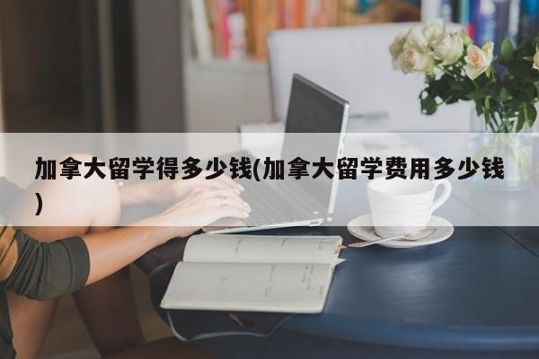 加拿大留学得多少钱(加拿大留学费用多少钱)