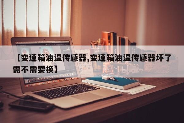 【变速箱油温传感器,变速箱油温传感器坏了需不需要换】