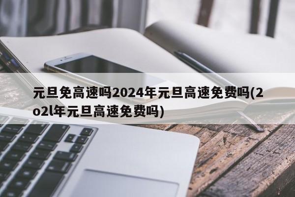 元旦免高速吗2024年元旦高速免费吗(2o2l年元旦高速免费吗)