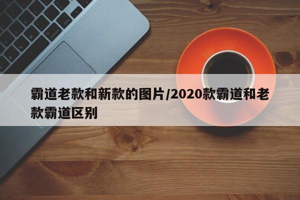 霸道老款和新款的图片/2020款霸道和老款霸道区别