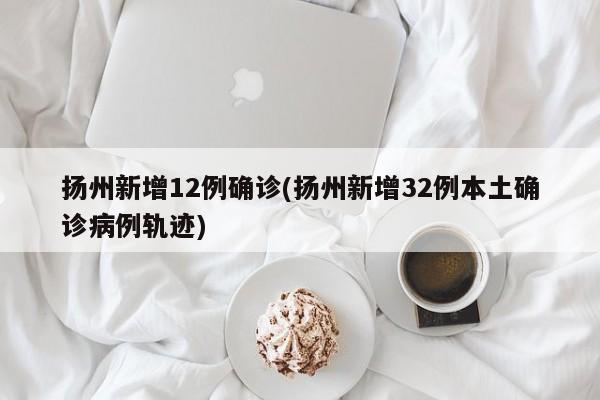 扬州新增12例确诊(扬州新增32例本土确诊病例轨迹)