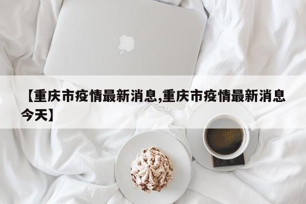 【重庆市疫情最新消息,重庆市疫情最新消息今天】