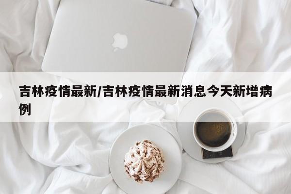 吉林疫情最新/吉林疫情最新消息今天新增病例