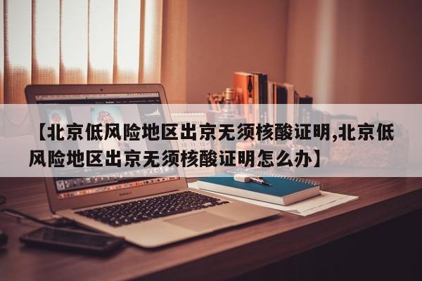 【北京低风险地区出京无须核酸证明,北京低风险地区出京无须核酸证明怎么办】