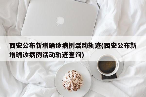 西安公布新增确诊病例活动轨迹(西安公布新增确诊病例活动轨迹查询)