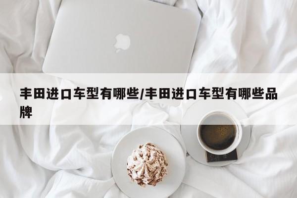 丰田进口车型有哪些/丰田进口车型有哪些品牌
