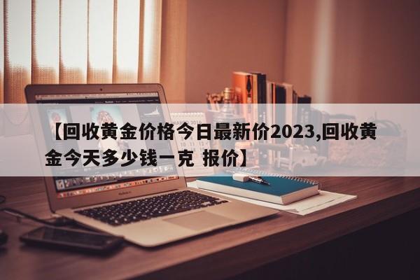 【回收黄金价格今日最新价2023,回收黄金今天多少钱一克 报价】