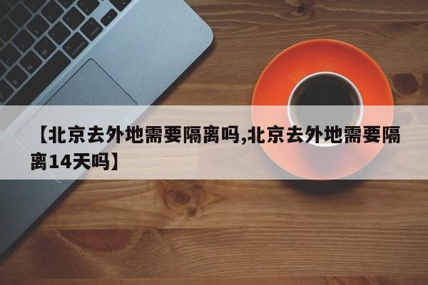 【北京去外地需要隔离吗,北京去外地需要隔离14天吗】