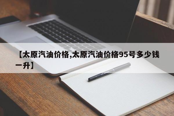 【太原汽油价格,太原汽油价格95号多少钱一升】