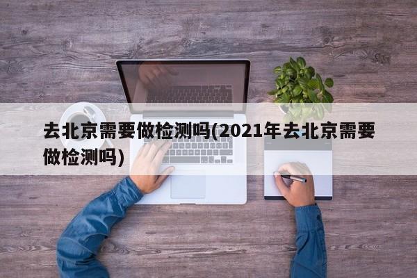 去北京需要做检测吗(2021年去北京需要做检测吗)