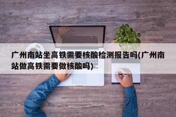 广州南站坐高铁需要核酸检测报告吗(广州南站做高铁需要做核酸吗)