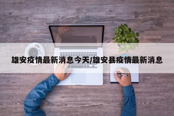 雄安疫情最新消息今天/雄安县疫情最新消息