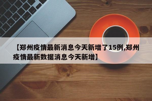 【郑州疫情最新消息今天新增了15例,郑州疫情最新数据消息今天新增】