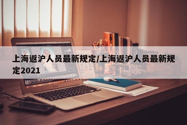 上海返沪人员最新规定/上海返沪人员最新规定2021