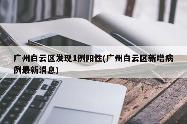 广州白云区发现1例阳性(广州白云区新增病例最新消息)