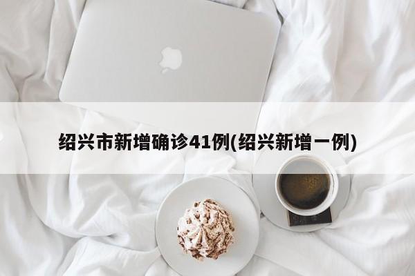 绍兴市新增确诊41例(绍兴新增一例)
