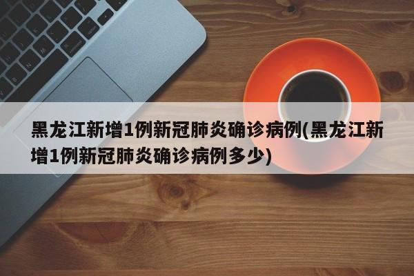 黑龙江新增1例新冠肺炎确诊病例(黑龙江新增1例新冠肺炎确诊病例多少)