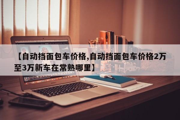 【自动挡面包车价格,自动挡面包车价格2万至3万新车在常熟哪里】